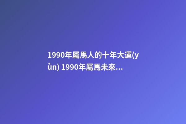 1990年屬馬人的十年大運(yùn) 1990年屬馬未來(lái)十年運(yùn)勢(shì) 1990年屬馬未來(lái)十年運(yùn)勢(shì)，90年屬馬的三大坎